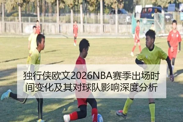 独行侠欧文2026NBA赛季出场时间变化及其对球队影响深度分析